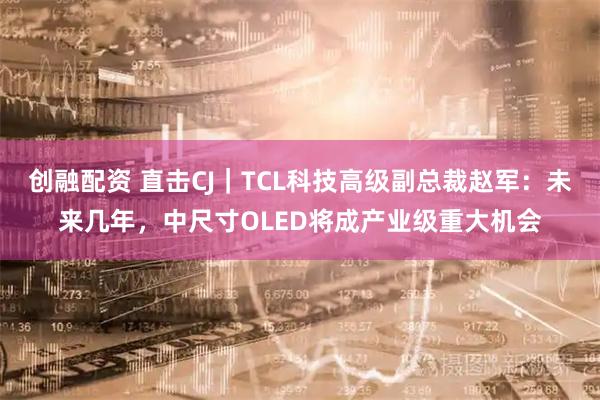 创融配资 直击CJ｜TCL科技高级副总裁赵军：未来几年，中尺寸OLED将成产业级重大机会