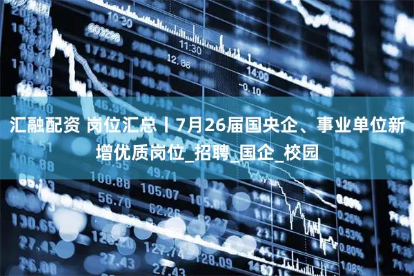 汇融配资 岗位汇总丨7月26届国央企、事业单位新增优质岗位_招聘_国企_校园