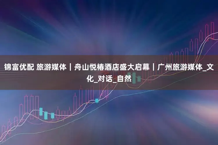 锦富优配 旅游媒体｜舟山悦椿酒店盛大启幕｜广州旅游媒体_文化_对话_自然