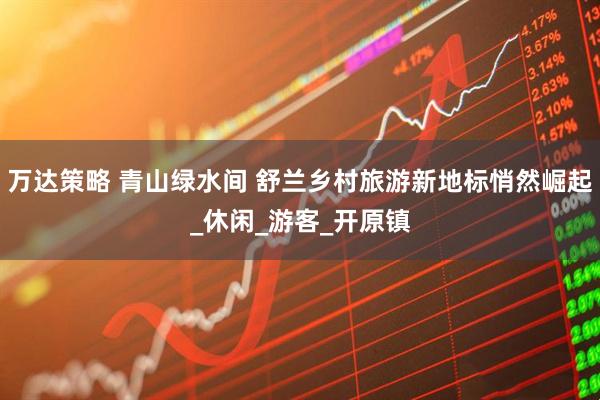 万达策略 青山绿水间 舒兰乡村旅游新地标悄然崛起_休闲_游客_开原镇