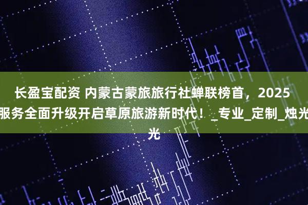 长盈宝配资 内蒙古蒙旅旅行社蝉联榜首，2025 服务全面升级开启草原旅游新时代！_专业_定制_烛光