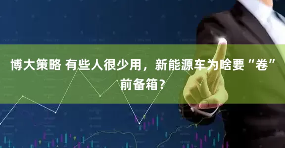 博大策略 有些人很少用，新能源车为啥要“卷”前备箱？