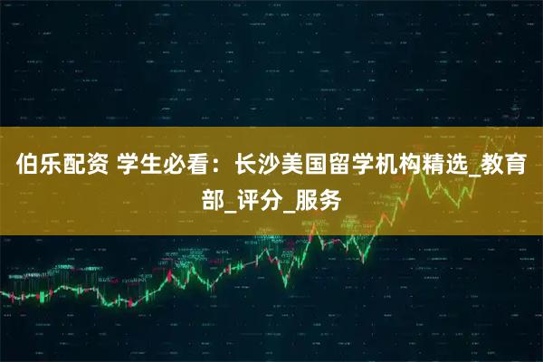 伯乐配资 学生必看：长沙美国留学机构精选_教育部_评分_服务