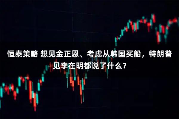 恒泰策略 想见金正恩、考虑从韩国买船，特朗普见李在明都说了什么？