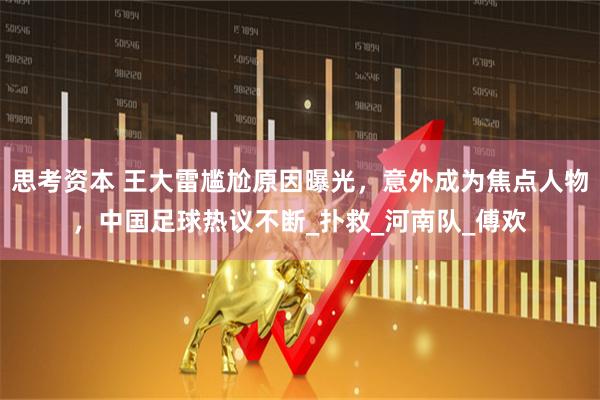 思考资本 王大雷尴尬原因曝光，意外成为焦点人物，中国足球热议不断_扑救_河南队_傅欢
