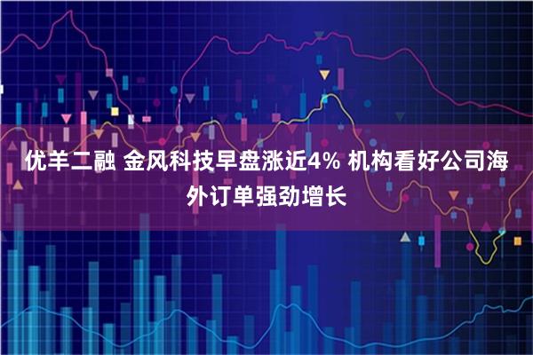 优羊二融 金风科技早盘涨近4% 机构看好公司海外订单强劲增长