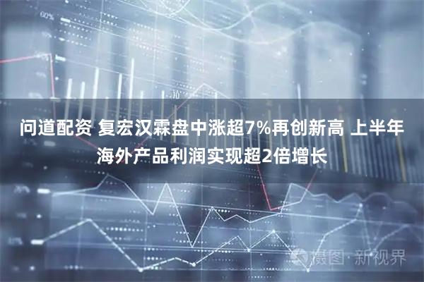 问道配资 复宏汉霖盘中涨超7%再创新高 上半年海外产品利润实现超2倍增长