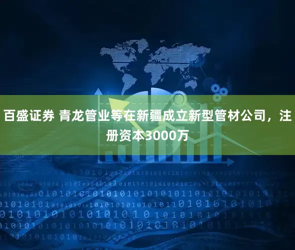 百盛证券 青龙管业等在新疆成立新型管材公司，注册资本3000万