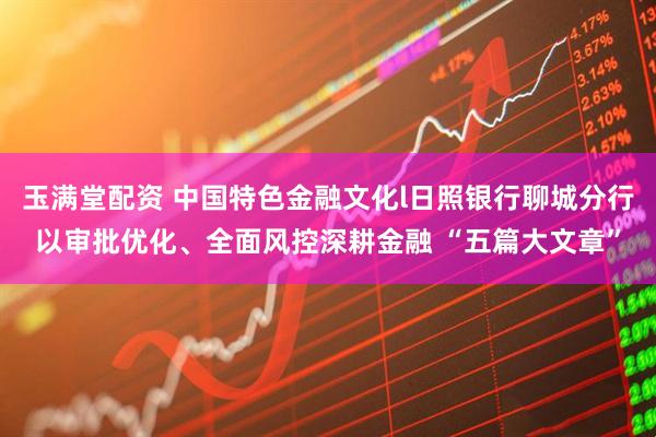 玉满堂配资 中国特色金融文化l日照银行聊城分行以审批优化、全面风控深耕金融 “五篇大文章”