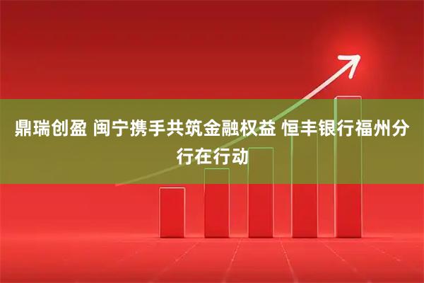 鼎瑞创盈 闽宁携手共筑金融权益 恒丰银行福州分行在行动