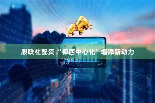 股联社配资 “禅西中心化”增添新动力