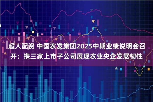 超人配资 中国农发集团2025中期业绩说明会召开：携三家上市子公司展现农业央企发展韧性