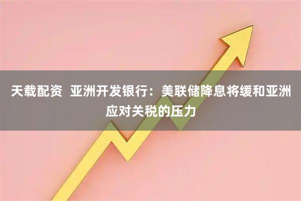 天载配资  亚洲开发银行：美联储降息将缓和亚洲应对关税的压力