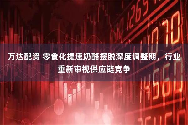 万达配资 零食化提速奶酪摆脱深度调整期，行业重新审视供应链竞争