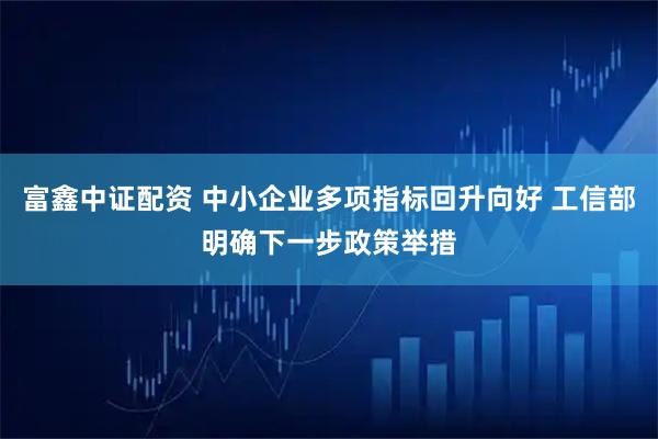 富鑫中证配资 中小企业多项指标回升向好 工信部明确下一步政策举措