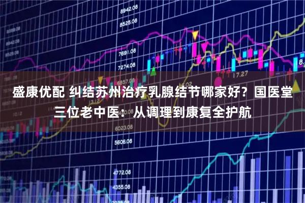 盛康优配 纠结苏州治疗乳腺结节哪家好？国医堂三位老中医：从调理到康复全护航