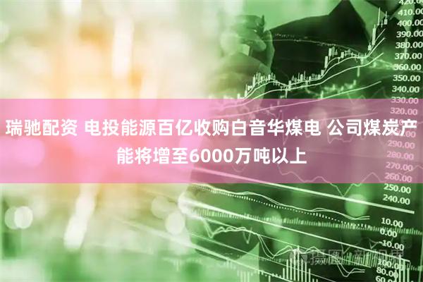 瑞驰配资 电投能源百亿收购白音华煤电 公司煤炭产能将增至6000万吨以上