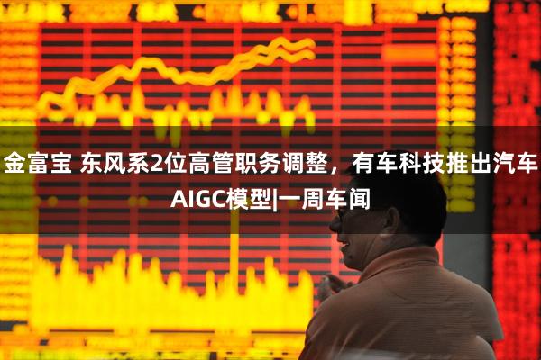 金富宝 东风系2位高管职务调整，有车科技推出汽车AIGC模型|一周车闻