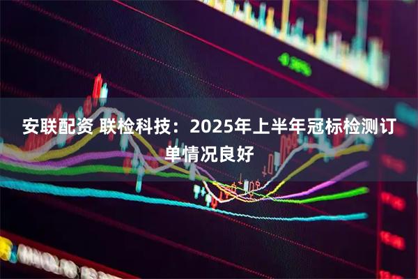 安联配资 联检科技：2025年上半年冠标检测订单情况良好