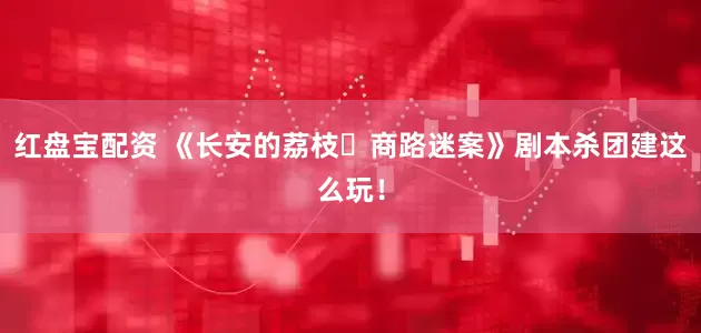 红盘宝配资 《长安的荔枝・商路迷案》剧本杀团建这么玩！