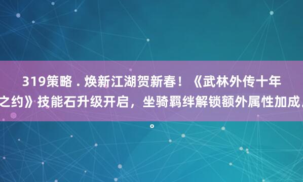 319策略 . 焕新江湖贺新春！《武林外传十年之约》技能石升级开启，坐骑羁绊解锁额外属性加成。