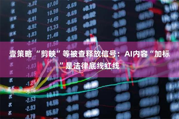 壹策略 “剪映”等被查释放信号：AI内容“加标”是法律底线红线