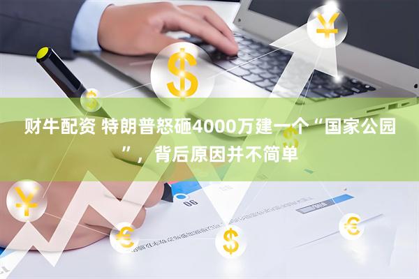 财牛配资 特朗普怒砸4000万建一个“国家公园”，背后原因并不简单